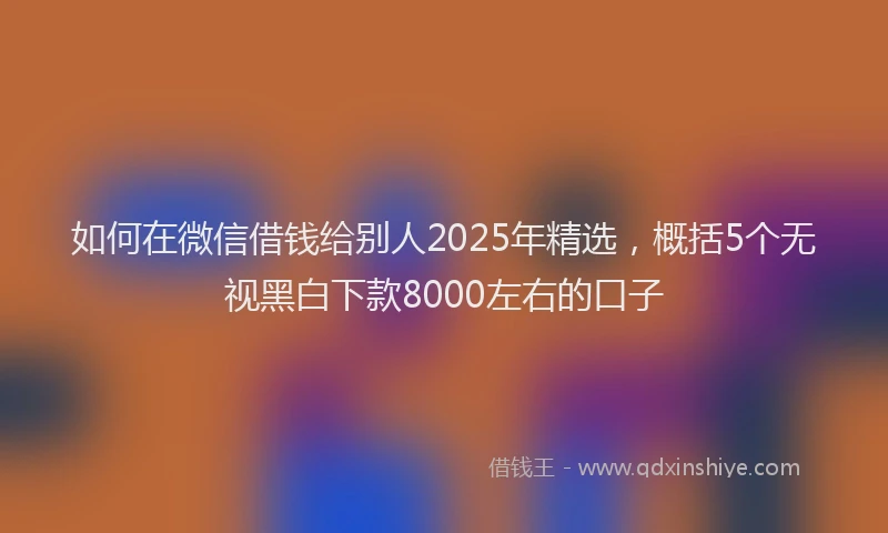 如何在微信借钱给别人2025年精选，概括5个无视黑白下款8000左右的口子