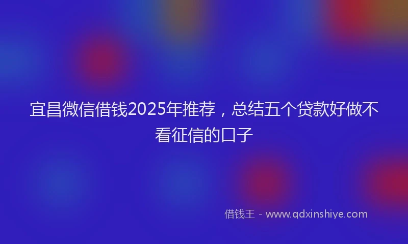 宜昌微信借钱2025年推荐，总结五个贷款好做不看征信的口子