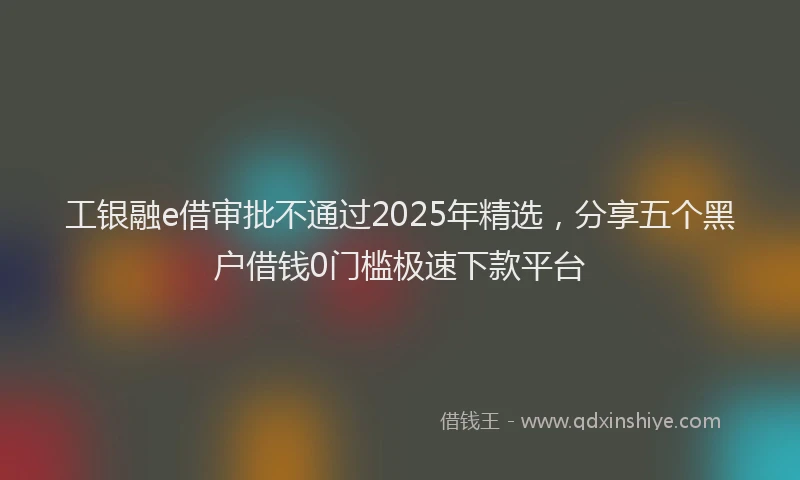 工银融e借审批不通过2025年精选，分享五个黑户借钱0门槛极速下款平台