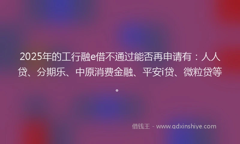2025年的工行融e借不通过能否再申请有：人人贷、分期乐、中原消费金融、平安i贷、微粒贷等。
