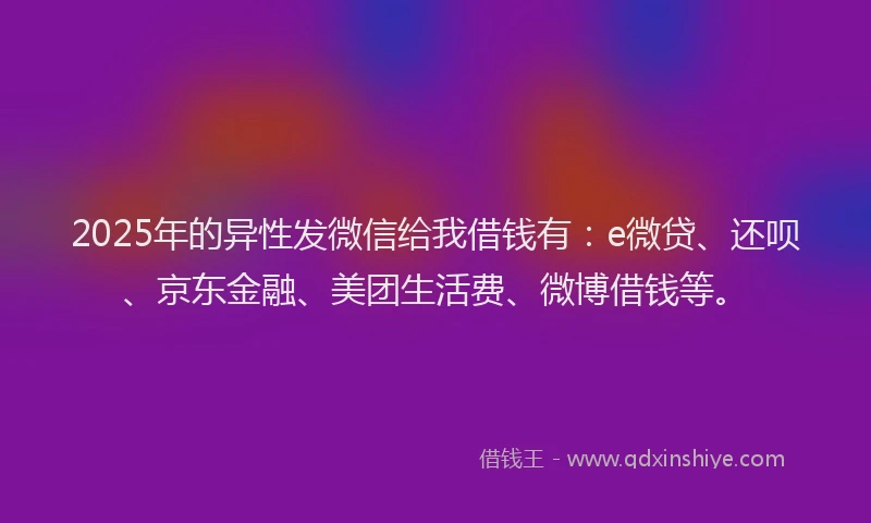 2025年的异性发微信给我借钱有：e微贷、还呗、京东金融、美团生活费、微博借钱等。