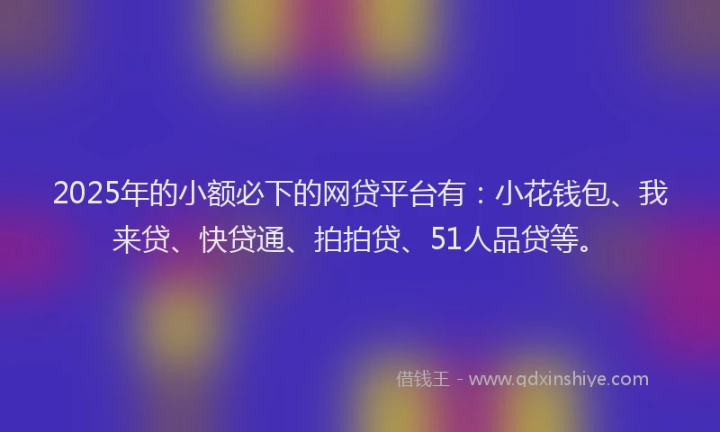 2025年的小额必下的网贷平台有：小花钱包、我来贷、快贷通、拍拍贷、51人品贷等。