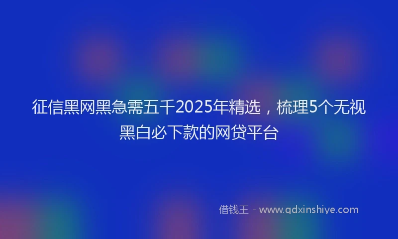 征信黑网黑急需五千2025年精选，梳理5个无视黑白必下款的网贷平台