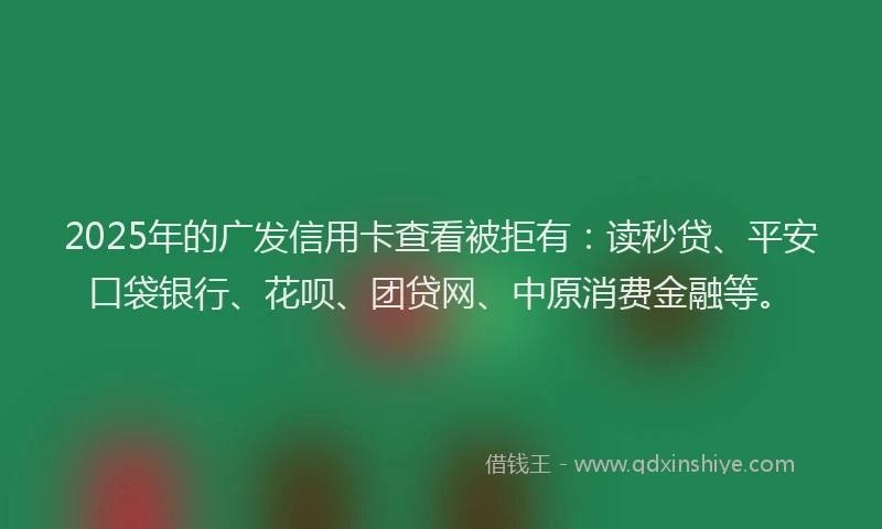 2025年的广发信用卡查看被拒有：读秒贷、平安口袋银行、花呗、团贷网、中原消费金融等。