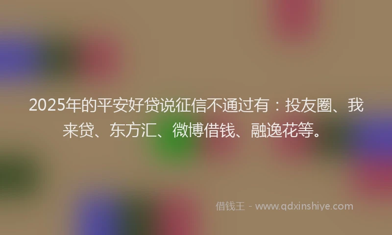 2025年的平安好贷说征信不通过有：投友圈、我来贷、东方汇、微博借钱、融逸花等。