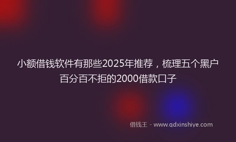 小额借钱软件有那些2025年推荐，梳理五个黑户百分百不拒的2000借款口子