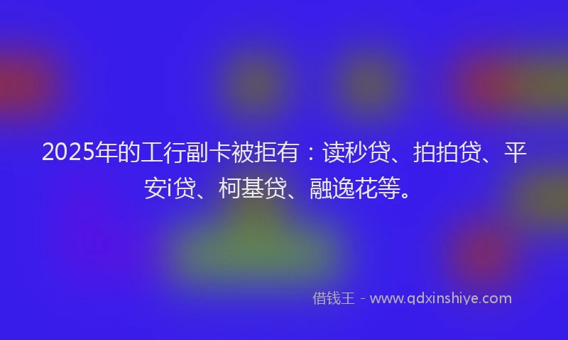 2025年的工行副卡被拒有：读秒贷、拍拍贷、平安i贷、柯基贷、融逸花等。