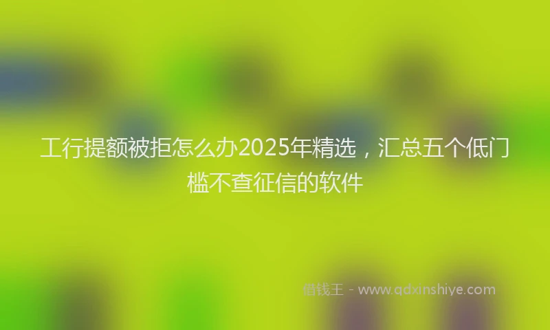 工行提额被拒怎么办2025年精选，汇总五个低门槛不查征信的软件