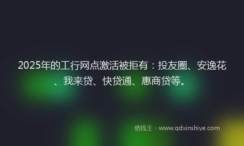 2025年的工行网点激活被拒有：投友圈、安逸花、我来贷、快贷通、惠商贷等。