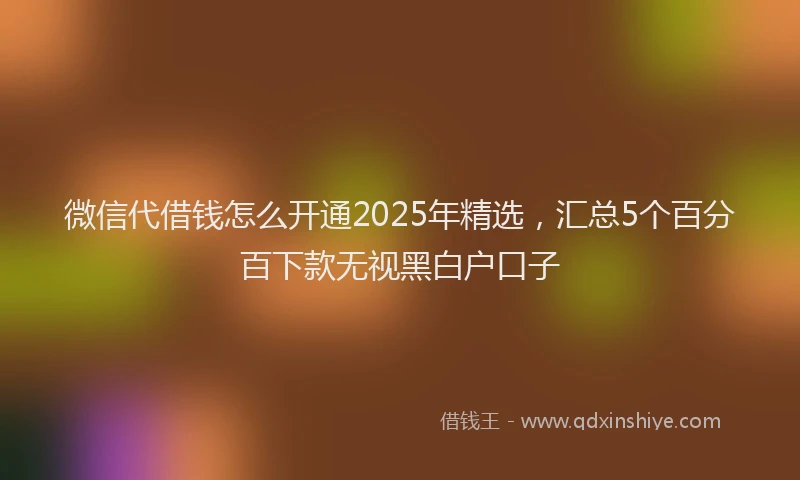 微信代借钱怎么开通2025年精选，汇总5个百分百下款无视黑白户口子