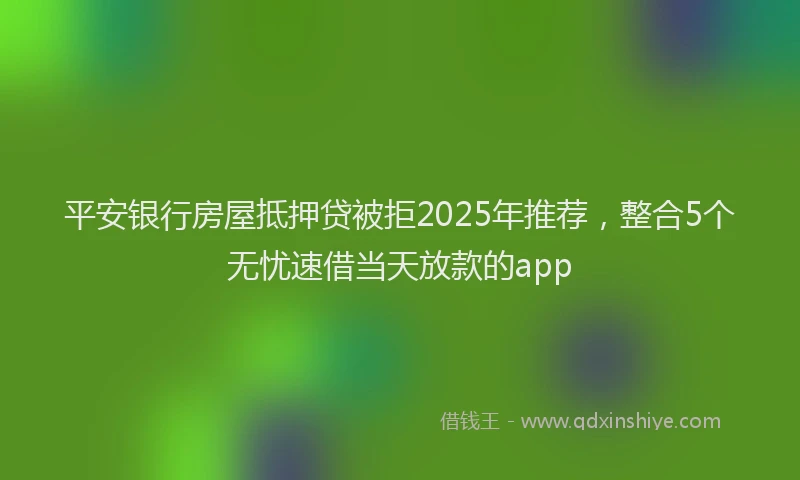 平安银行房屋抵押贷被拒2025年推荐，整合5个无忧速借当天放款的app