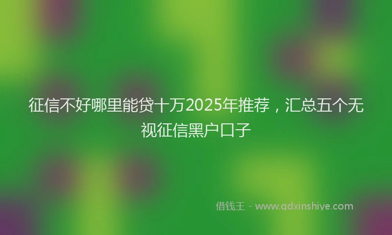 征信不好哪里能贷十万2025年推荐，汇总五个无视征信黑户口子