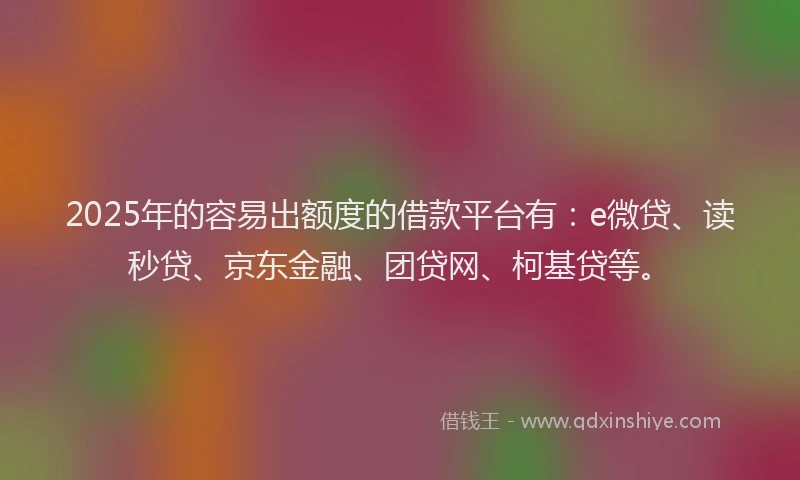 2025年的容易出额度的借款平台有：e微贷、读秒贷、京东金融、团贷网、柯基贷等。