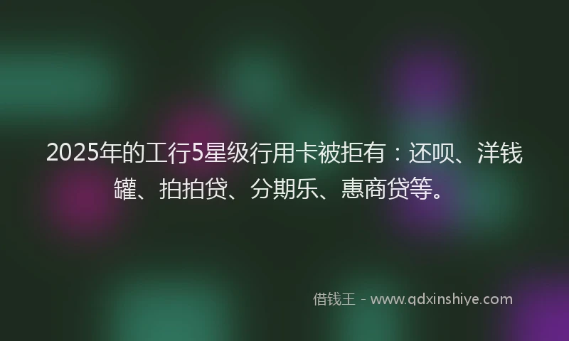 2025年的工行5星级行用卡被拒有：还呗、洋钱罐、拍拍贷、分期乐、惠商贷等。