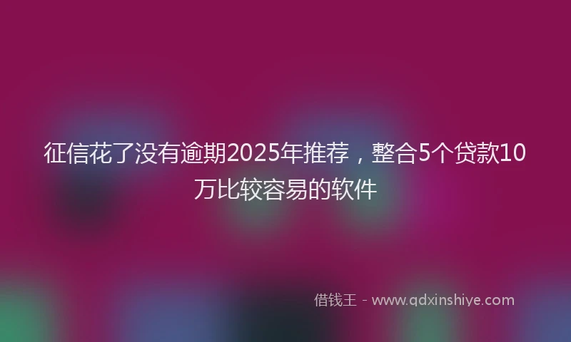 征信花了没有逾期2025年推荐，整合5个贷款10万比较容易的软件