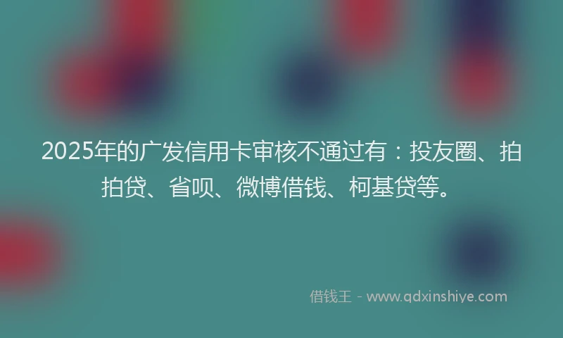 2025年的广发信用卡审核不通过有：投友圈、拍拍贷、省呗、微博借钱、柯基贷等。
