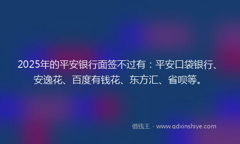 2025年的平安银行面签不过有：平安口袋银行、安逸花、百度有钱花、东方汇、省呗等。