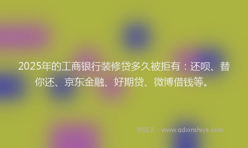 2025年的工商银行装修贷多久被拒有：还呗、替你还、京东金融、好期贷、微博借钱等。