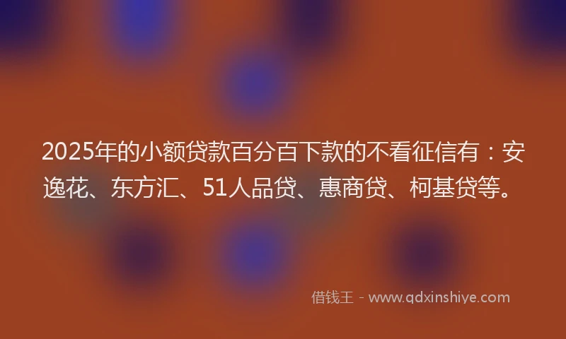 2025年的小额贷款百分百下款的不看征信有：安逸花、东方汇、51人品贷、惠商贷、柯基贷等。
