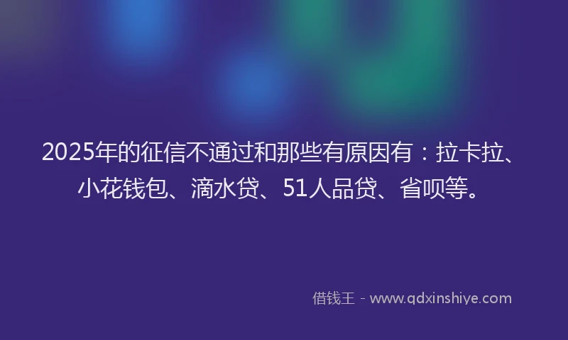 2025年的征信不通过和那些有原因有：拉卡拉、小花钱包、滴水贷、51人品贷、省呗等。