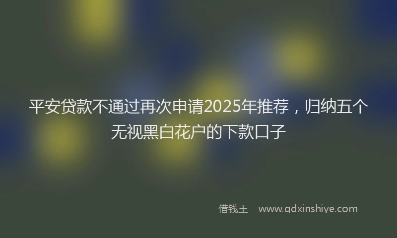 平安贷款不通过再次申请2025年推荐，归纳五个无视黑白花户的下款口子