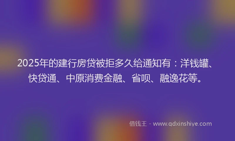 2025年的建行房贷被拒多久给通知有：洋钱罐、快贷通、中原消费金融、省呗、融逸花等。