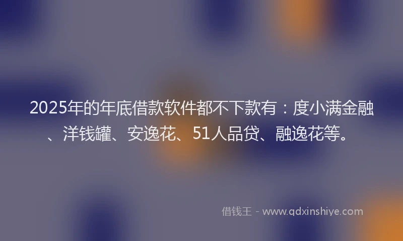 2025年的年底借款软件都不下款有：度小满金融、洋钱罐、安逸花、51人品贷、融逸花等。