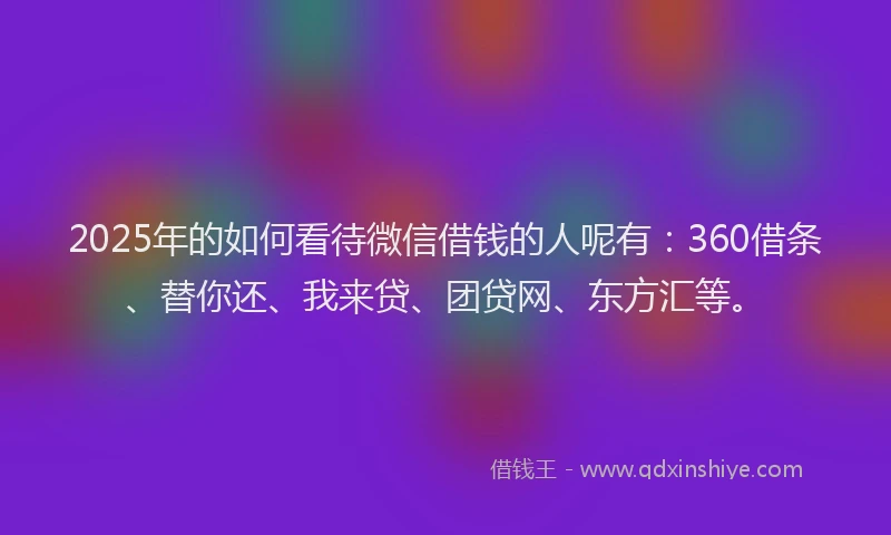 2025年的如何看待微信借钱的人呢有：360借条、替你还、我来贷、团贷网、东方汇等。