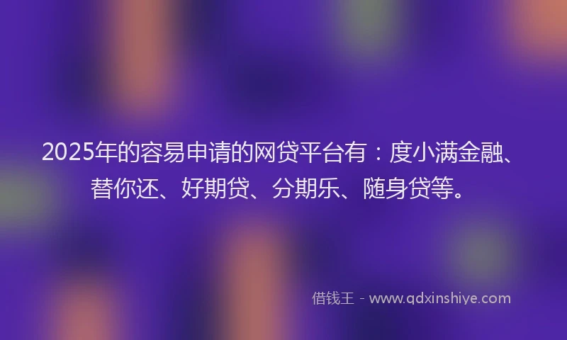 2025年的容易申请的网贷平台有：度小满金融、替你还、好期贷、分期乐、随身贷等。