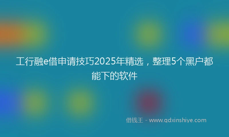 工行融e借申请技巧2025年精选，整理5个黑户都能下的软件