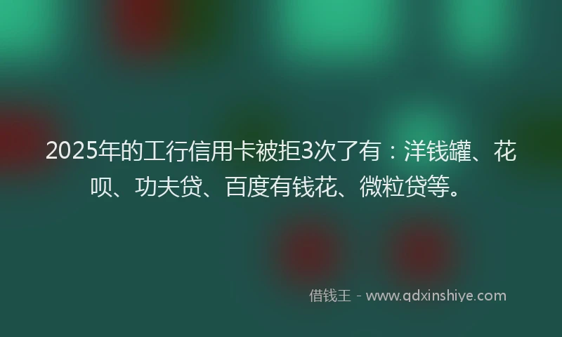 2025年的工行信用卡被拒3次了有：洋钱罐、花呗、功夫贷、百度有钱花、微粒贷等。