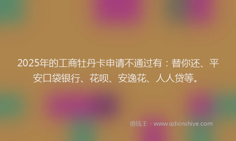 2025年的工商牡丹卡申请不通过有：替你还、平安口袋银行、花呗、安逸花、人人贷等。