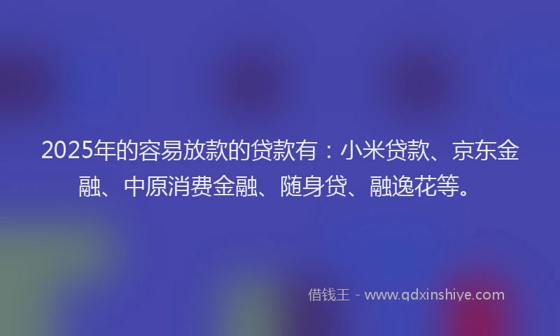 2025年的容易放款的贷款有：小米贷款、京东金融、中原消费金融、随身贷、融逸花等。