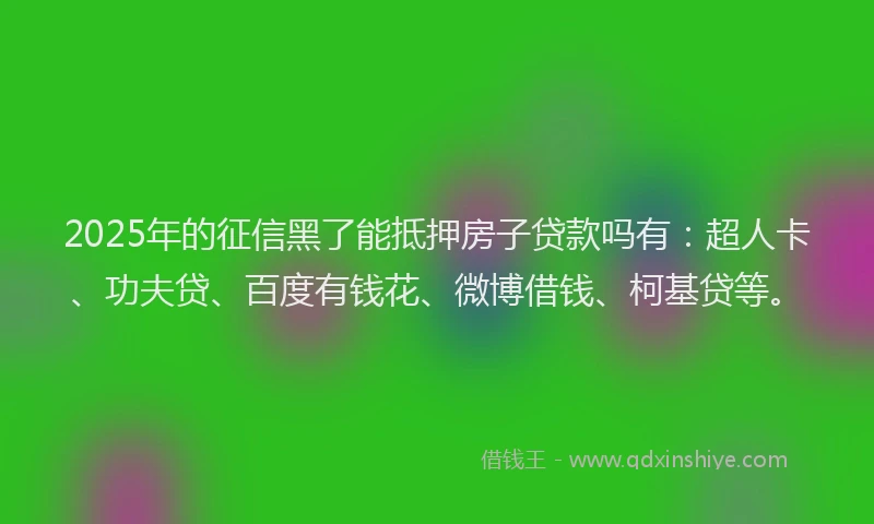 2025年的征信黑了能抵押房子贷款吗有：超人卡、功夫贷、百度有钱花、微博借钱、柯基贷等。