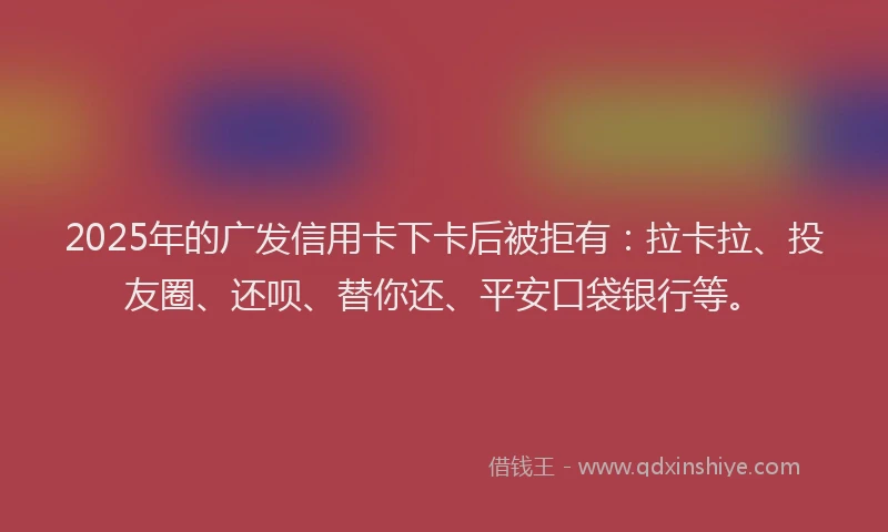 2025年的广发信用卡下卡后被拒有：拉卡拉、投友圈、还呗、替你还、平安口袋银行等。