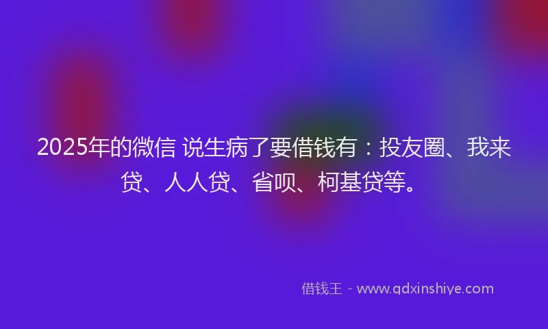 2025年的微信 说生病了要借钱有：投友圈、我来贷、人人贷、省呗、柯基贷等。