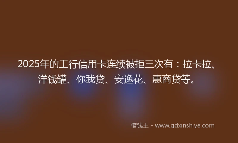 2025年的工行信用卡连续被拒三次有：拉卡拉、洋钱罐、你我贷、安逸花、惠商贷等。