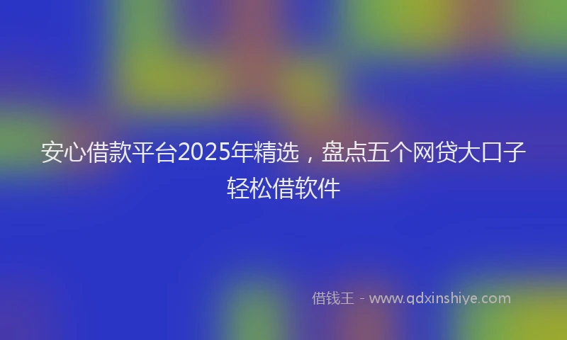 安心借款平台2025年精选，盘点五个网贷大口子轻松借软件