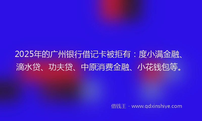 2025年的广州银行借记卡被拒有：度小满金融、滴水贷、功夫贷、中原消费金融、小花钱包等。