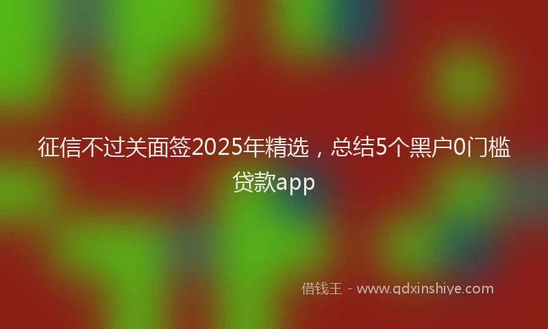 征信不过关面签2025年精选，总结5个黑户0门槛贷款app