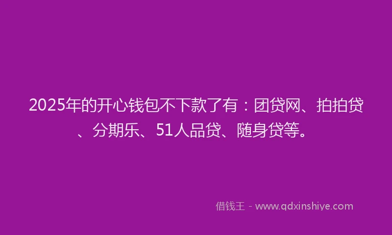 2025年的开心钱包不下款了有：团贷网、拍拍贷、分期乐、51人品贷、随身贷等。