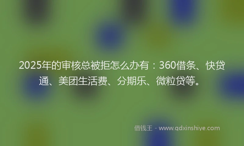 2025年的审核总被拒怎么办有：360借条、快贷通、美团生活费、分期乐、微粒贷等。