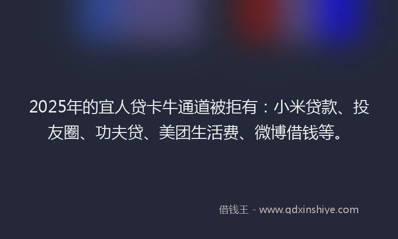 2025年的宜人贷卡牛通道被拒有：小米贷款、投友圈、功夫贷、美团生活费、微博借钱等。