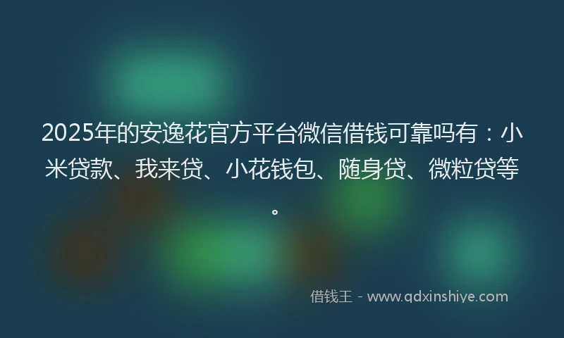 2025年的安逸花官方平台微信借钱可靠吗有：小米贷款、我来贷、小花钱包、随身贷、微粒贷等。