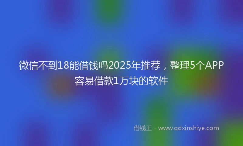 微信不到18能借钱吗2025年推荐，整理5个APP容易借款1万块的软件