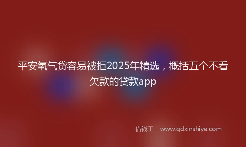 平安氧气贷容易被拒2025年精选，概括五个不看欠款的贷款app