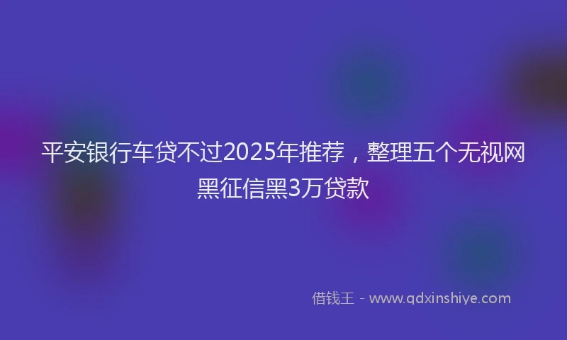平安银行车贷不过2025年推荐，整理五个无视网黑征信黑3万贷款