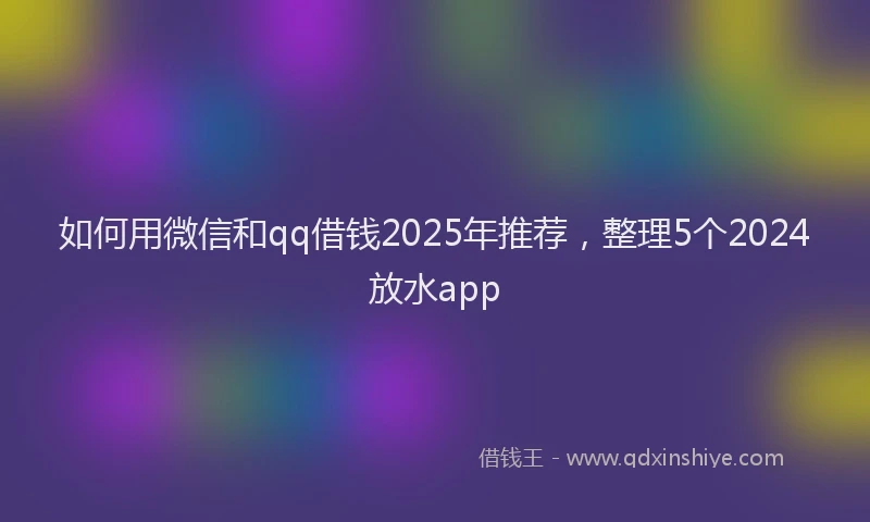 如何用微信和qq借钱2025年推荐，整理5个2024放水app