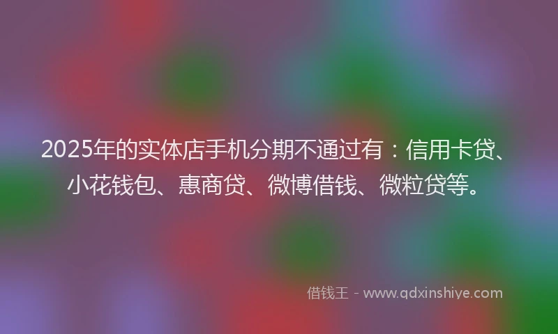 2025年的实体店手机分期不通过有：信用卡贷、小花钱包、惠商贷、微博借钱、微粒贷等。