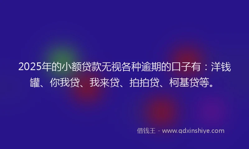 2025年的小额贷款无视各种逾期的口子有：洋钱罐、你我贷、我来贷、拍拍贷、柯基贷等。